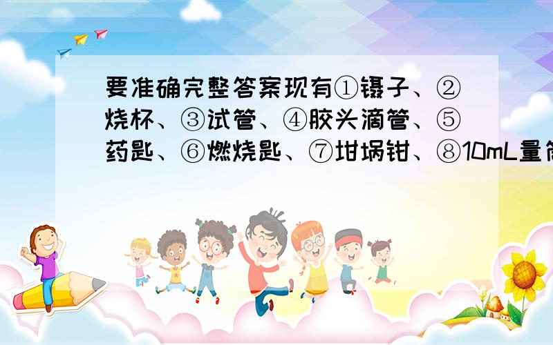 要准确完整答案现有①镊子、②烧杯、③试管、④胶头滴管、⑤药匙、⑥燃烧匙、⑦坩埚钳、⑧10mL量筒、⑨100mL量筒、⑩托盘天平等实验仪器.请为下列实验操作选择相应的仪器（用序号填写