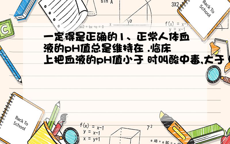 一定得是正确的1、正常人体血液的pH值总是维持在 .临床上把血液的pH值小于 时叫酸中毒,大于 叫碱中毒.酸中毒病人常用 疗,碱中毒病人可用 治疗.2、在弱电解质溶液里,加入和弱电解质具有