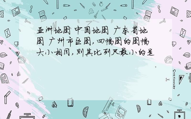 亚洲地图 中国地图 广东省地图 广州市区图,四幅图的图幅大小相同,则其比列尺最小的是