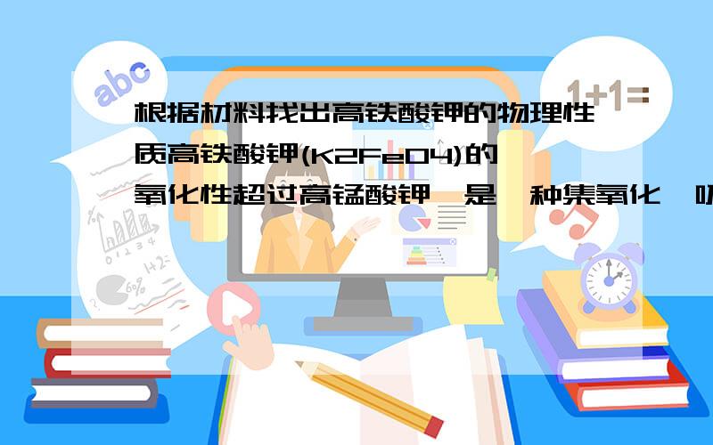 根据材料找出高铁酸钾的物理性质高铁酸钾(K2FeO4)的氧化性超过高锰酸钾,是一种集氧化、吸附、凝聚、杀菌、灭澡的新型、高效的多功能水处理剂.干燥的高铁酸钾在198℃以下是稳定的,受热