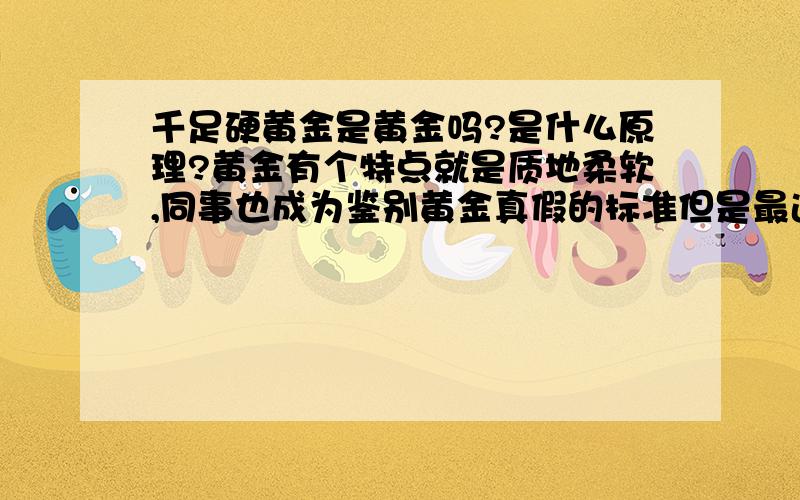 千足硬黄金是黄金吗?是什么原理?黄金有个特点就是质地柔软,同事也成为鉴别黄金真假的标准但是最近市面上出现了“千足硬黄金”从一篇报道上看到：该种千足黄金首饰突破了原有黄金硬