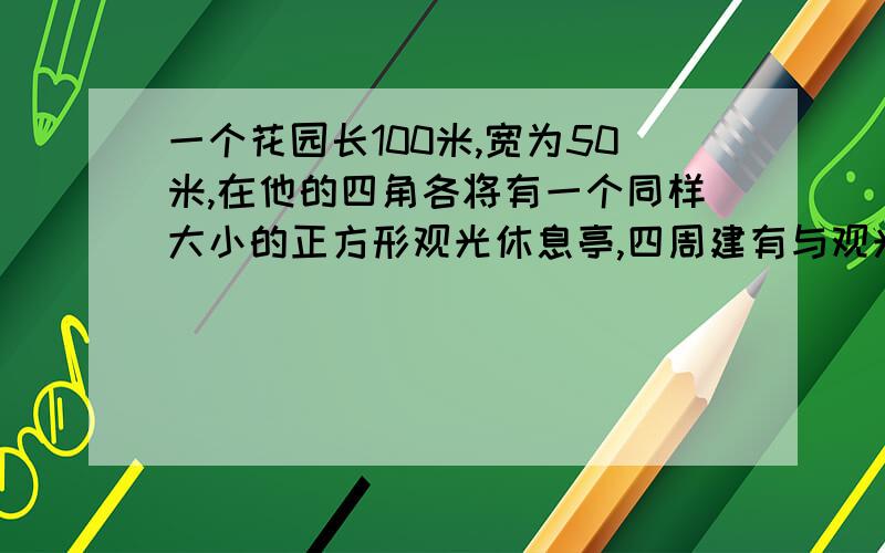 一个花园长100米,宽为50米,在他的四角各将有一个同样大小的正方形观光休息亭,四周建有与观光休息厅等宽的观光大道,其余部分种植花草,已知花草的面积是3600米^2,那么矩形花园各角处的正