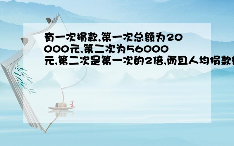 有一次捐款,第一次总额为20000元,第二次为56000元,第二次是第一次的2倍,而且人均捐款额比第一次多20元,问第一次有多少人捐款有一次捐款,第一次总额为20000元,第二次为56000元,第二次人数是第