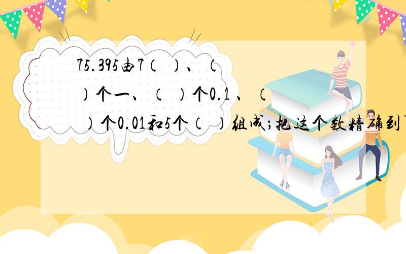 75.395由7（ ）、（ ）个一、（ ）个0.1 、（ ）个0.01和5个（ ）组成；把这个数精确到百分之一约是（ ）：保留一位小数约是（ ）