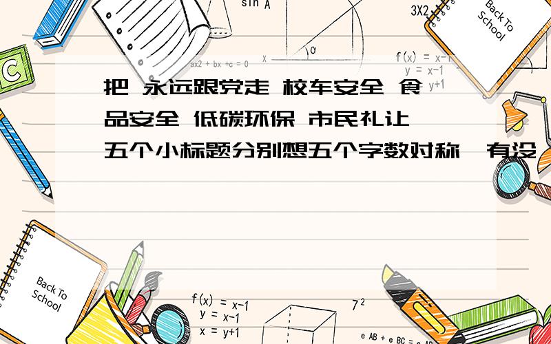 把 永远跟党走 校车安全 食品安全 低碳环保 市民礼让 五个小标题分别想五个字数对称,有没一点的标题.