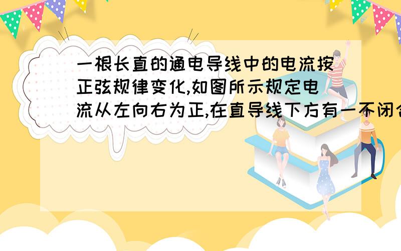 一根长直的通电导线中的电流按正弦规律变化,如图所示规定电流从左向右为正,在直导线下方有一不闭合的金属则相对于b点来说a点电势最高的时刻在..图画的不好见谅.