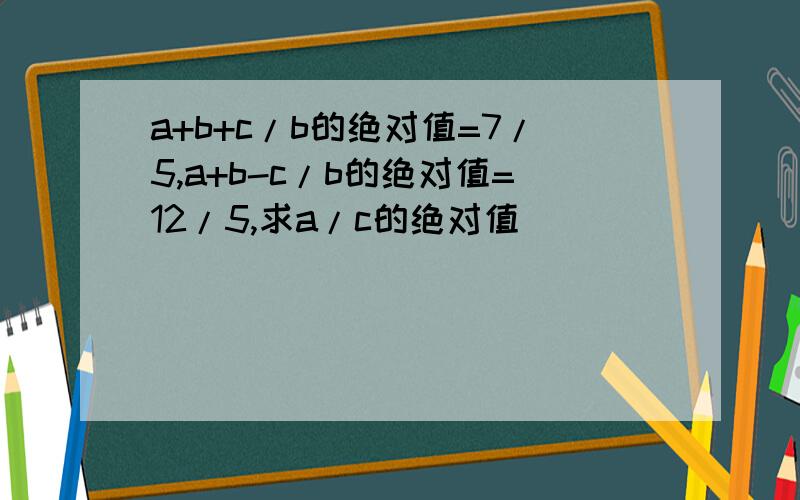 a+b+c/b的绝对值=7/5,a+b-c/b的绝对值=12/5,求a/c的绝对值