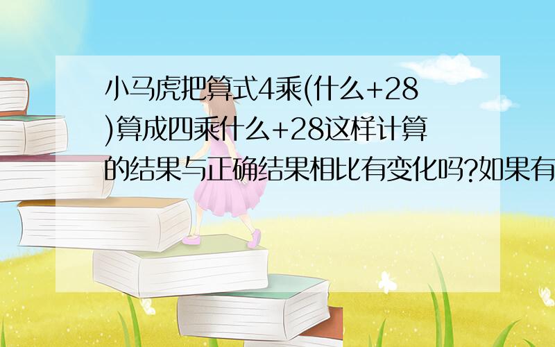 小马虎把算式4乘(什么+28)算成四乘什么+28这样计算的结果与正确结果相比有变化吗?如果有变化两个结果会相差多少?