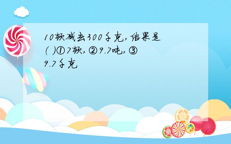 10顿减去300千克,结果是（ ）①7顿,②9.7吨,③9.7千克