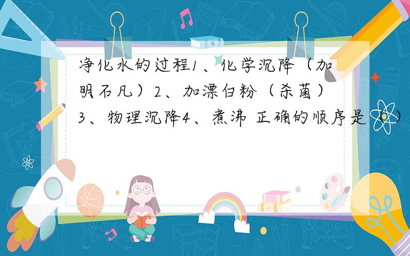 净化水的过程1、化学沉降（加明石凡）2、加漂白粉（杀菌）3、物理沉降4、煮沸 正确的顺序是（ ） A、3214 B、3124 C、2314 D、2134 请详细描述下为什么