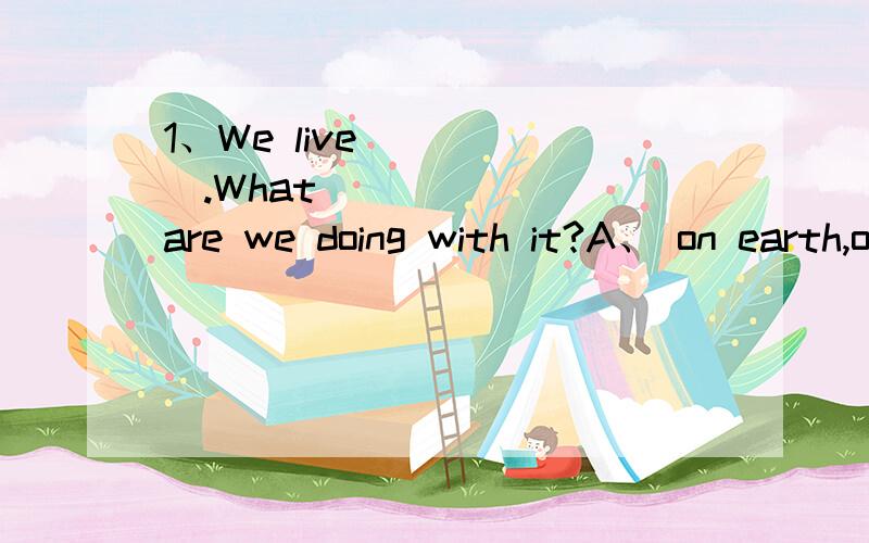 1、We live _____.What ______ are we doing with it?A、 on earth,on earch B、on the earth,on the earthC、on earth,on the earth D、on the earth,on earth