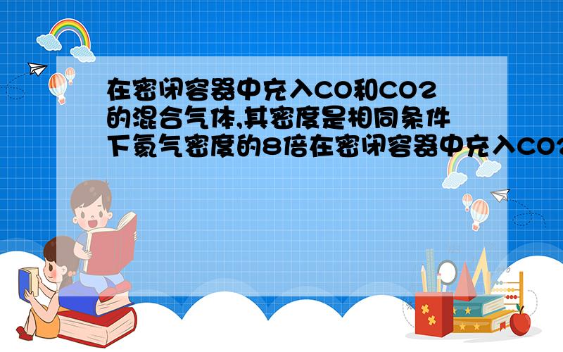 在密闭容器中充入CO和CO2的混合气体,其密度是相同条件下氦气密度的8倍在密闭容器中充入CO2和CO的混合气体,其密度是相同条件下氦气密度的8倍,这时测得容器内的压强为P1若控制容器的体积