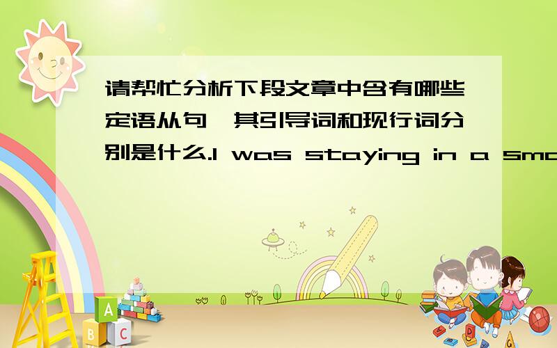 请帮忙分析下段文章中含有哪些定语从句,其引导词和现行词分别是什么.I was staying in a small village in Turkey.The countryside around the village was very beautiful so I decided to go for a walk.I had been walking for about