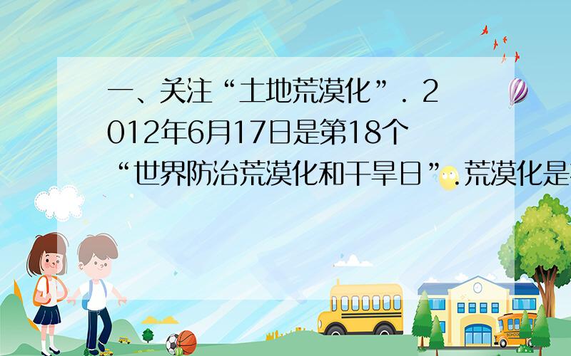 一、关注“土地荒漠化”. 2012年6月17日是第18个“世界防治荒漠化和干旱日”.荒漠化是指气候异常和人类活动等因素造成的干旱、半干旱和亚湿润干旱地区的土地退化. 【资料链接】 据联合