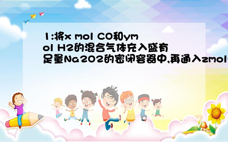 1:将x mol CO和ymol H2的混合气体充入盛有足量Na2O2的密闭容器中,再通入zmolO2,并用电火花使其充分反应,有关容器内反应的下列叙述不正确的是（　）A．参加反应的Na2O2为(x＋y)molB．反应前后容器