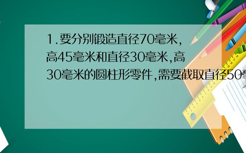 1.要分别锻造直径70毫米,高45毫米和直径30毫米,高30毫米的圆柱形零件,需要截取直径50毫米的零件多长?2.把一个长,宽,高分别为8cm,7cm,6cm的长方形铁块和一个棱长为5cm的正方体,熔炼成直径为20cm