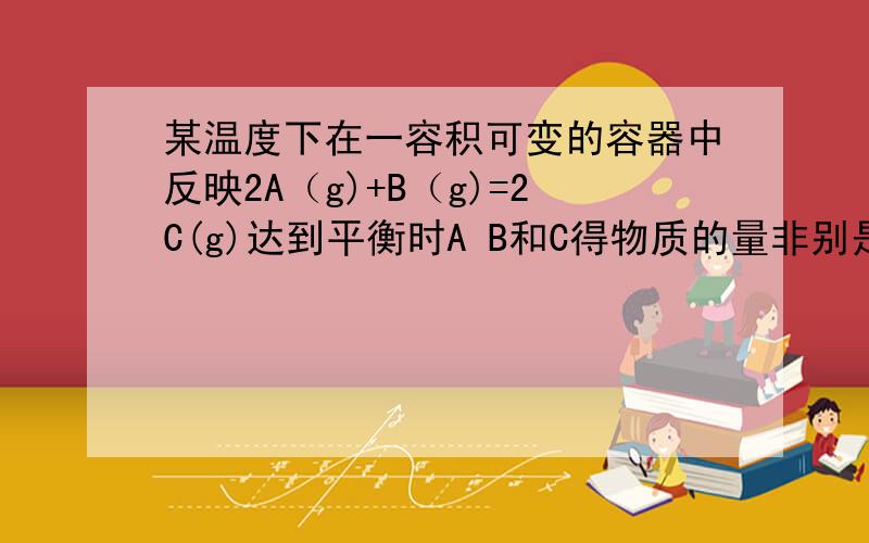 某温度下在一容积可变的容器中反映2A（g)+B（g)=2C(g)达到平衡时A B和C得物质的量非别是4 2 4 保持温度压对平衡混合物中三者的物质的量作如下调整可使平衡右移的是 A均减半 B均加倍 C均增加1