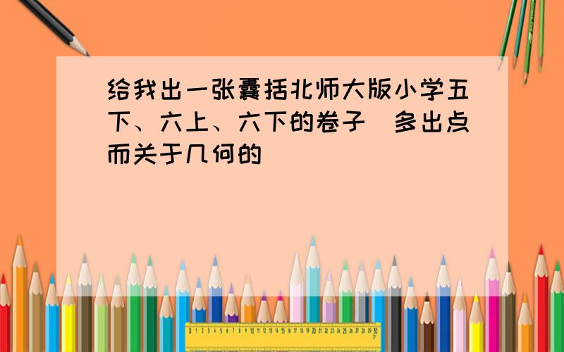 给我出一张囊括北师大版小学五下、六上、六下的卷子（多出点而关于几何的）