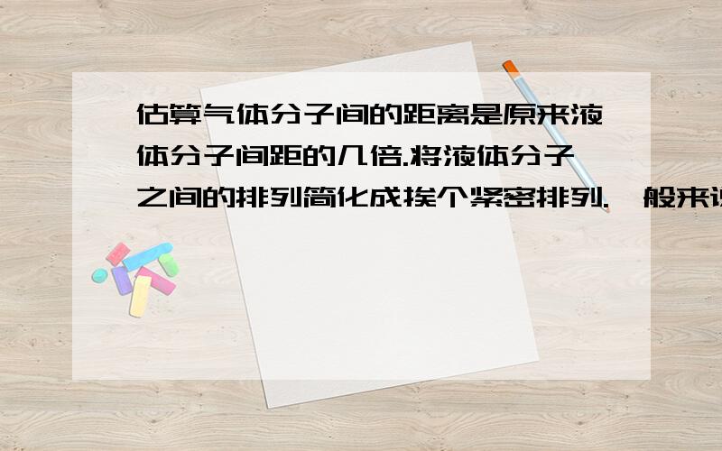 估算气体分子间的距离是原来液体分子间距的几倍.将液体分子之间的排列简化成挨个紧密排列.一般来说液体汽化后全部变成气体时体积约增加1000倍.如果把体积想象成立方体,估算气体分子