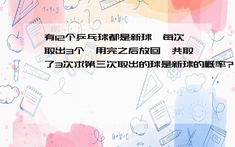 有12个乒乓球都是新球,每次取出3个,用完之后放回,共取了3次求第三次取出的球是新球的概率?