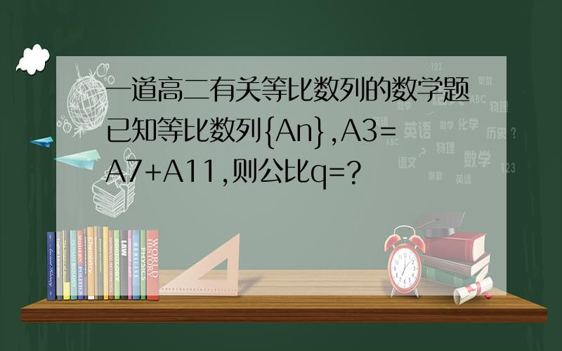 一道高二有关等比数列的数学题已知等比数列{An},A3=A7+A11,则公比q=?