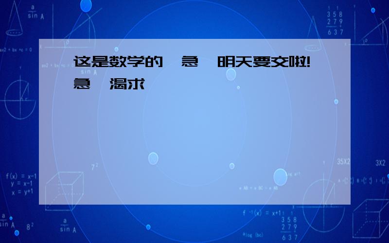 这是数学的,急,明天要交啦!急,渴求