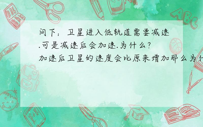 问下：卫星进入低轨道需要减速.可是减速后会加速.为什么?加速后卫星的速度会比原来增加那么为什么还能在低轨道运动.加速后的速度应该会比原来的速度大吧?