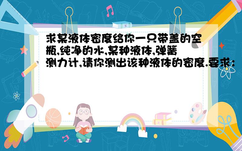 求某液体密度给你一只带盖的空瓶,纯净的水,某种液体,弹簧测力计,请你测出该种液体的密度.要求：简要说明测量的主要步骤和物理量.