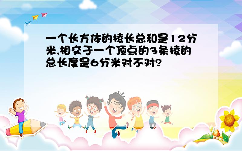 一个长方体的棱长总和是12分米,相交于一个顶点的3条棱的总长度是6分米对不对?