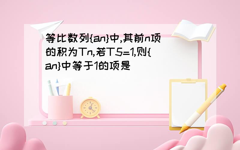 等比数列{an}中,其前n项的积为Tn,若T5=1,则{an}中等于1的项是