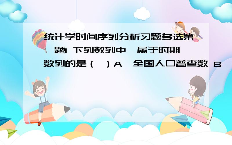 统计学时间序列分析习题多选第一题1 下列数列中,属于时期数列的是（ ）A　全国人口普查数 B　某省近5年钢铁产量C　某市近5年企业数 　　D　某商场各季末商品库存量E　某商场1990—2006年