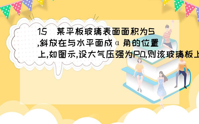 15．某平板玻璃表面面积为S,斜放在与水平面成α角的位置上,如图示,设大气压强为P0,则该玻璃板上表面受到的大气压力为（ ）A．POS B.POS•Sinα C.POS•Cosα D.0