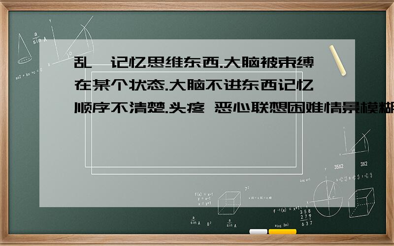 乱,记忆思维东西.大脑被束缚在某个状态.大脑不进东西记忆顺序不清楚.头疼 恶心联想困难情景模糊昨天的事好像是很久以前的事,再远一些的事更想不起来了自然记忆受损思维受不了需要思