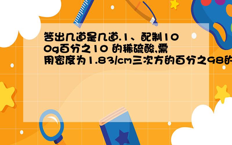 答出几道是几道.1、配制100g百分之10 的稀硫酸,需用密度为1.83/cm三次方的百分之98的浓硫酸_____mL,水_____mL,需要用到的主要一起有____、____、____、______.2、小芳和小丽为给同学们制作一些叶脉书