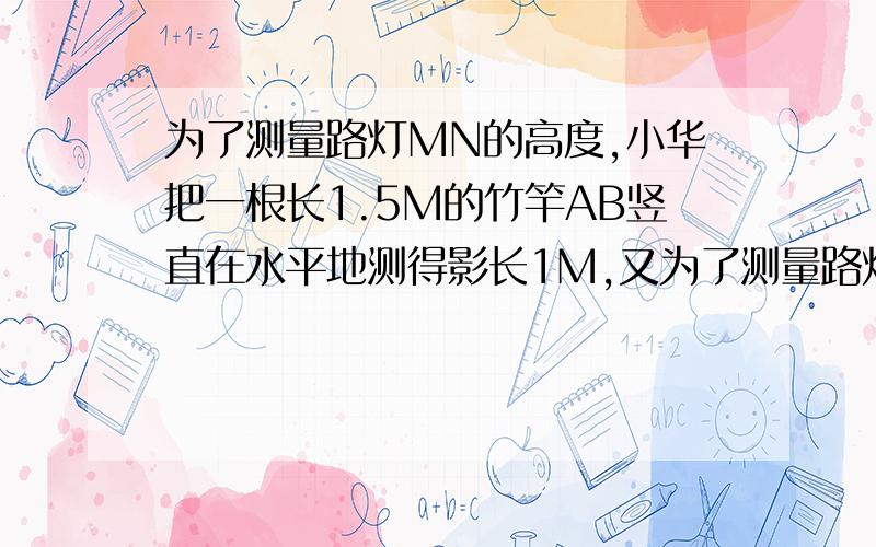 为了测量路灯MN的高度,小华把一根长1.5M的竹竿AB竖直在水平地测得影长1M,又为了测量路灯MN的高度,小华把一然后向远离路灯方向走了4米,测得影子长1.8米,求路灯高度