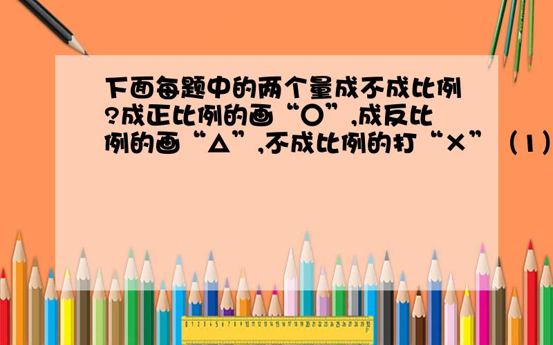 下面每题中的两个量成不成比例?成正比例的画“○”,成反比例的画“△”,不成比例的打“×”（1）一批化肥,售出去的吨数与剩下的吨数（）（2）路程一定,时间与速度（）（3）工作总量一