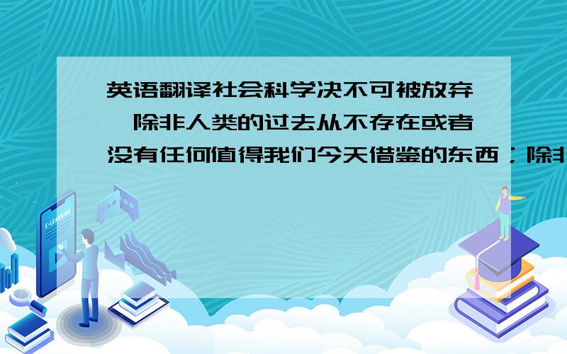 英语翻译社会科学决不可被放弃,除非人类的过去从不存在或者没有任何值得我们今天借鉴的东西；除非思维过程与目的的实现毫无关系；除非创造力为人的智力所不及,且与人生的乐趣风马