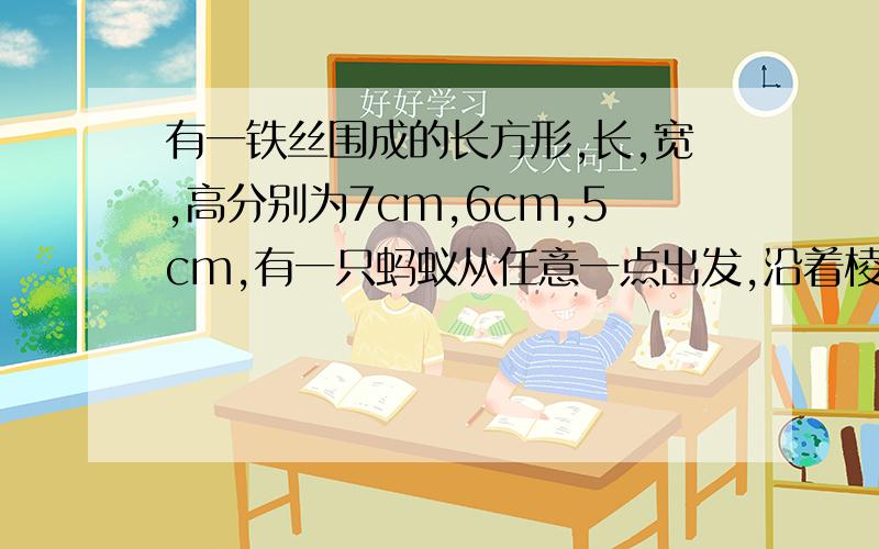 有一铁丝围成的长方形,长,宽,高分别为7cm,6cm,5cm,有一只蚂蚁从任意一点出发,沿着棱爬行,蚂蚁回到出发点时,最多爬了多少cm?