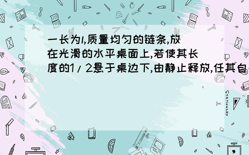 一长为l,质量均匀的链条,放在光滑的水平桌面上,若使其长度的1/2悬于桌边下,由静止释放,任其自由滑动,则刚好链条全部离开桌面时的速度为?我是这样想的：初始状态,链条一半在桌上,一半在