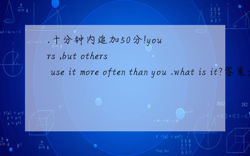 .十分钟内追加50分!yours ,but others use it more often than you .what is it?答案是——————还有一题：Where dose afternoon always come before morning?