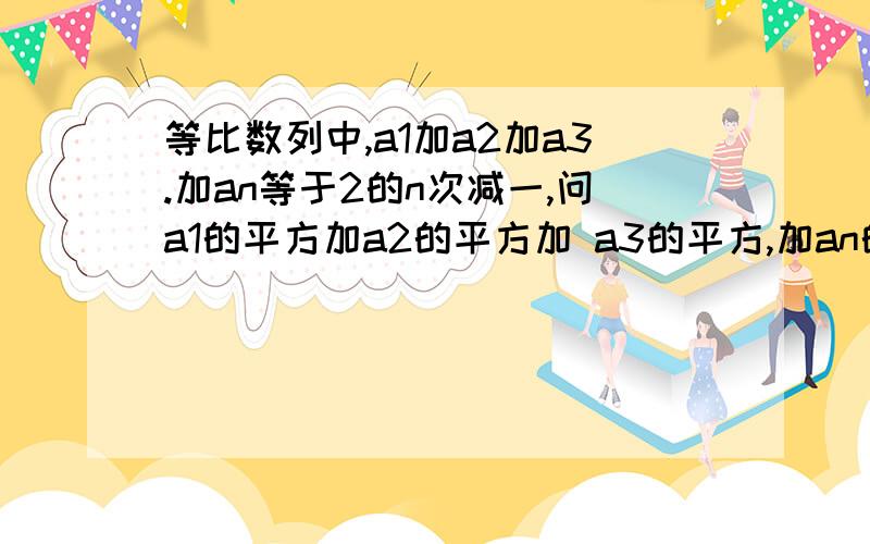 等比数列中,a1加a2加a3.加an等于2的n次减一,问a1的平方加a2的平方加 a3的平方,加an的平方的值