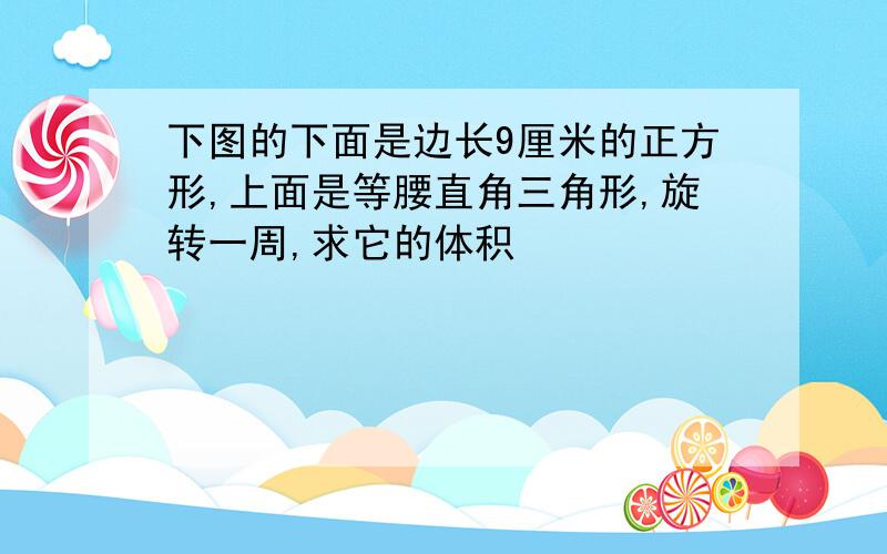 下图的下面是边长9厘米的正方形,上面是等腰直角三角形,旋转一周,求它的体积