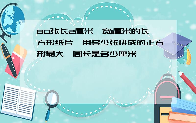 80张长2厘米、宽1厘米的长方形纸片,用多少张拼成的正方形最大,周长是多少厘米