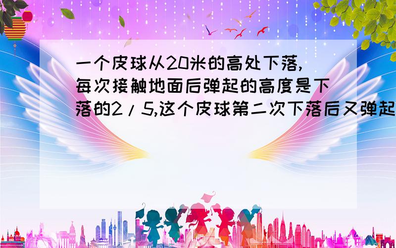 一个皮球从20米的高处下落,每次接触地面后弹起的高度是下落的2/5,这个皮球第二次下落后又弹起一个乒乓球从25米的高处落下,每次弹起的高度是下落使高度的五分之二,它第二次下落时能弹