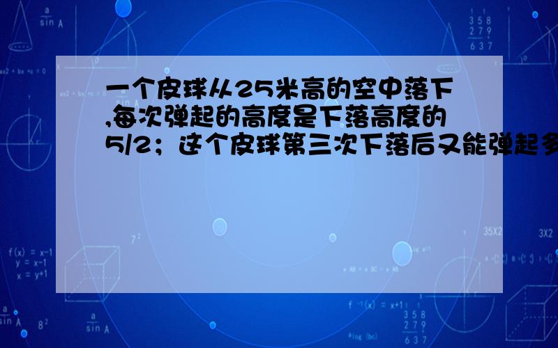 一个皮球从25米高的空中落下,每次弹起的高度是下落高度的5/2；这个皮球第三次下落后又能弹起多少米?有算式,简短一些