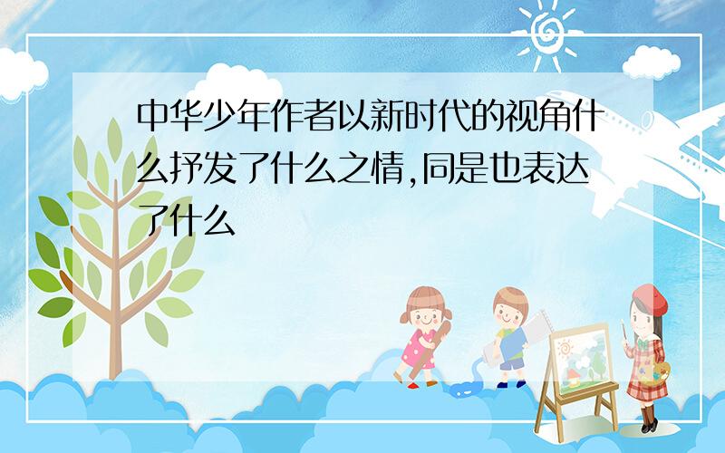 中华少年作者以新时代的视角什么抒发了什么之情,同是也表达了什么