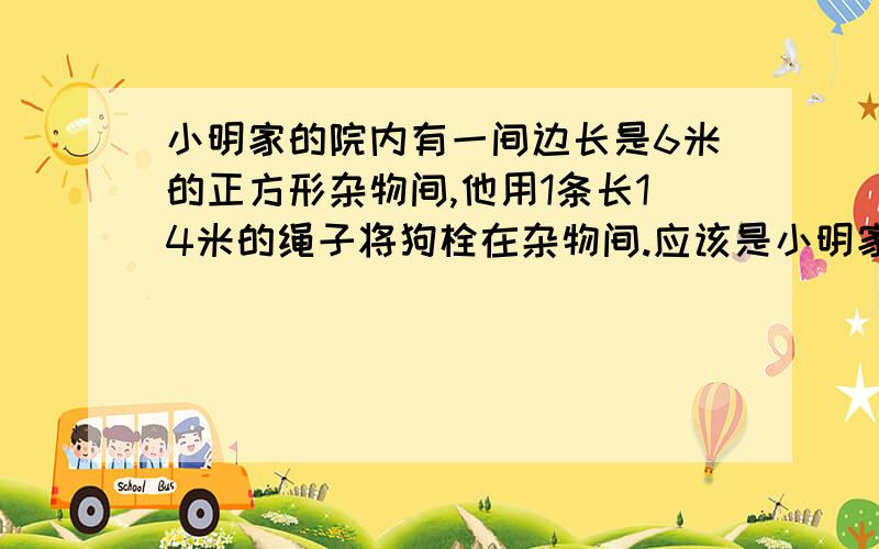 小明家的院内有一间边长是6米的正方形杂物间,他用1条长14米的绳子将狗栓在杂物间.应该是小明家的院内有一间边长是6米的正方形杂物间,他用1条长14米的绳子将狗栓在杂物间的一角,现在狗