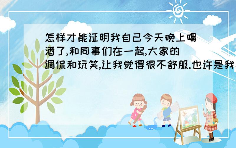 怎样才能证明我自己今天晚上喝酒了,和同事们在一起,大家的调侃和玩笑,让我觉得很不舒服.也许是我心胸狭小,也许是我不懂得玩笑.在他们的一句一句的玩笑中,我感到的是讥讽和误会.我生