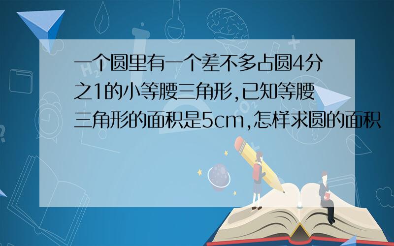 一个圆里有一个差不多占圆4分之1的小等腰三角形,已知等腰三角形的面积是5cm,怎样求圆的面积