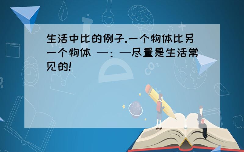 生活中比的例子.一个物体比另一个物体 —：—尽量是生活常见的！